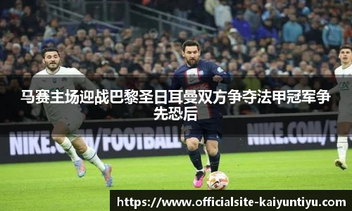 马赛主场迎战巴黎圣日耳曼双方争夺法甲冠军争先恐后